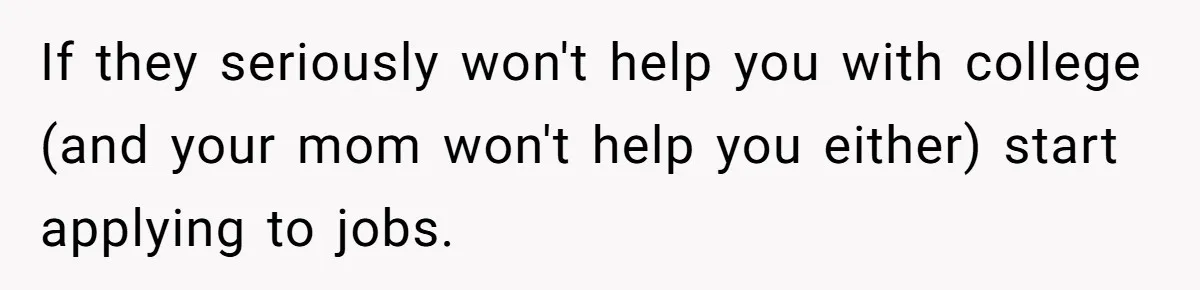 Man Finds Out He's Not His Dad's Biological Son After Being Told He Won't Get College Help If they seriously won't help you with college (and your mom won't help you either) start applying to jobs.
