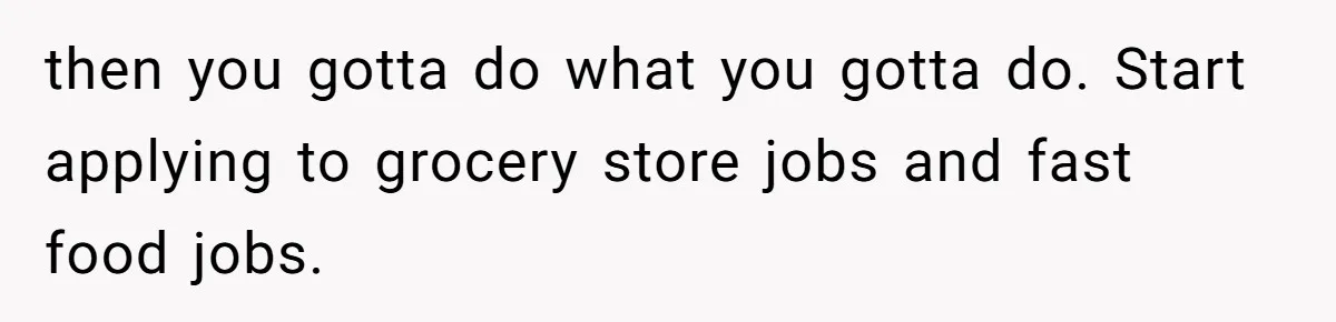 Man Finds Out He's Not His Dad's Biological Son After Being Told He Won't Get College Help then you gotta do what you gotta do. Start applying to grocery store jobs and fast food jobs.