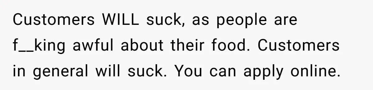 Man Finds Out He's Not His Dad's Biological Son After Being Told He Won't Get College Help Customers WILL suck, as people are f__king awful about their food. Customers in general will suck. You can apply online.