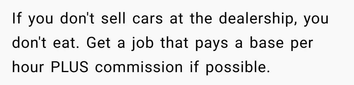 Man Finds Out He's Not His Dad's Biological Son After Being Told He Won't Get College Help If you don't sell cars at the dealership, you don't eat. Get a job that pays a base per hour PLUS commission if possible.
