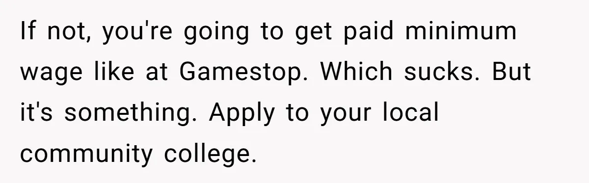 Man Finds Out He's Not His Dad's Biological Son After Being Told He Won't Get College Help If not, you're going to get paid minimum wage like at Gamestop. Which sucks. But it's something. Apply to your local community college.