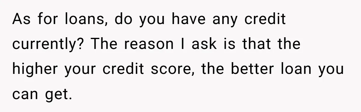 Man Finds Out He's Not His Dad's Biological Son After Being Told He Won't Get College Help As for loans, do you have any credit currently? The reason I ask is that the higher your credit score, the better loan you can get.