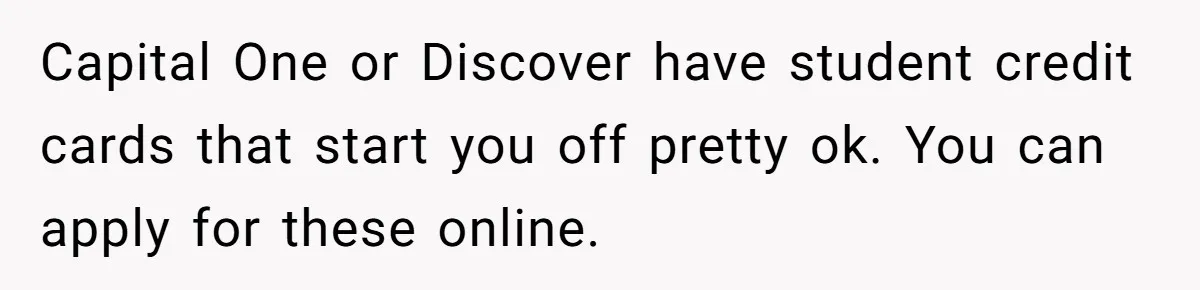 Man Finds Out He's Not His Dad's Biological Son After Being Told He Won't Get College Help Capital One or Discover have student credit cards that start you off pretty ok. You can apply for these online.