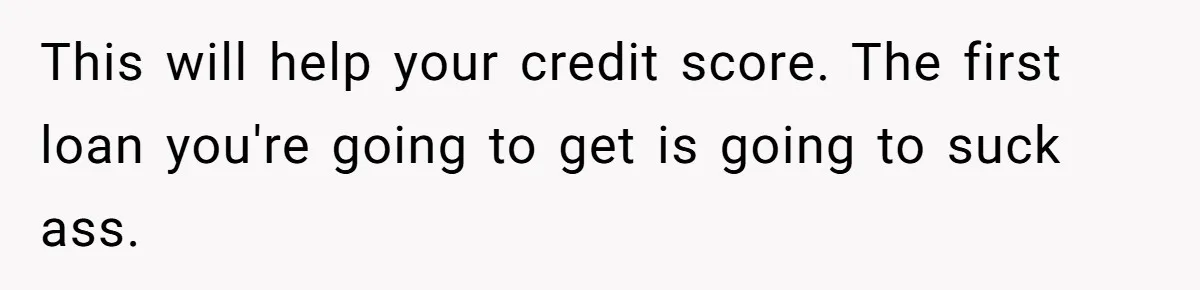 Man Finds Out He's Not His Dad's Biological Son After Being Told He Won't Get College Help This will help your credit score. The first loan you're going to get is going to suck ass.