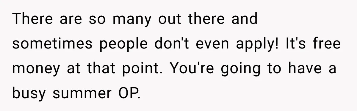 Man Finds Out He's Not His Dad's Biological Son After Being Told He Won't Get College Help There are so many out there and sometimes people don't even apply! It's free money at that point. You're going to have a busy summer OP.