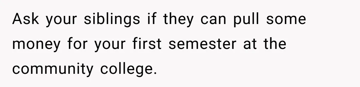 Man Finds Out He's Not His Dad's Biological Son After Being Told He Won't Get College Help Ask your siblings if they can pull some money for your first semester at the community college.
