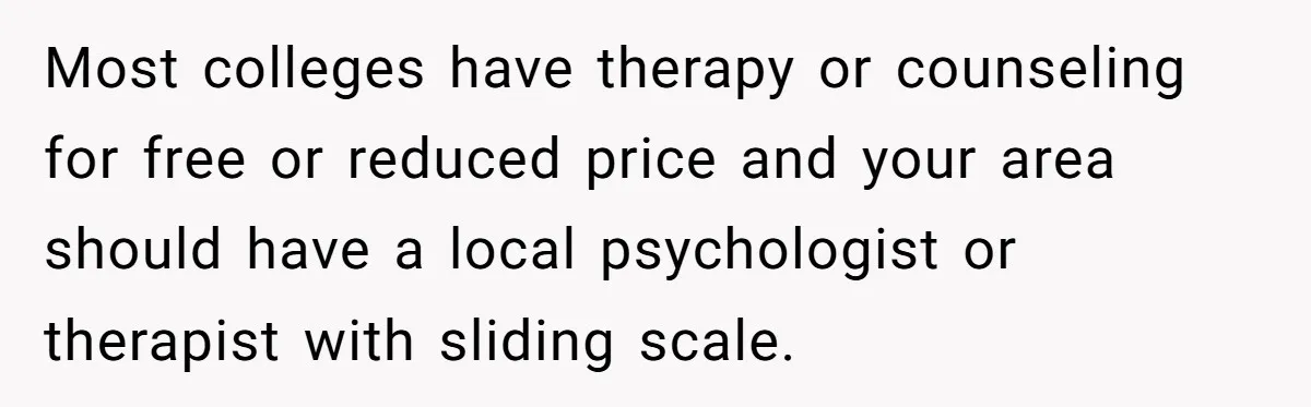 Man Finds Out He's Not His Dad's Biological Son After Being Told He Won't Get College Help Most colleges have therapy or counseling for free or reduced price and your area should have a local psychologist or therapist with sliding scale.