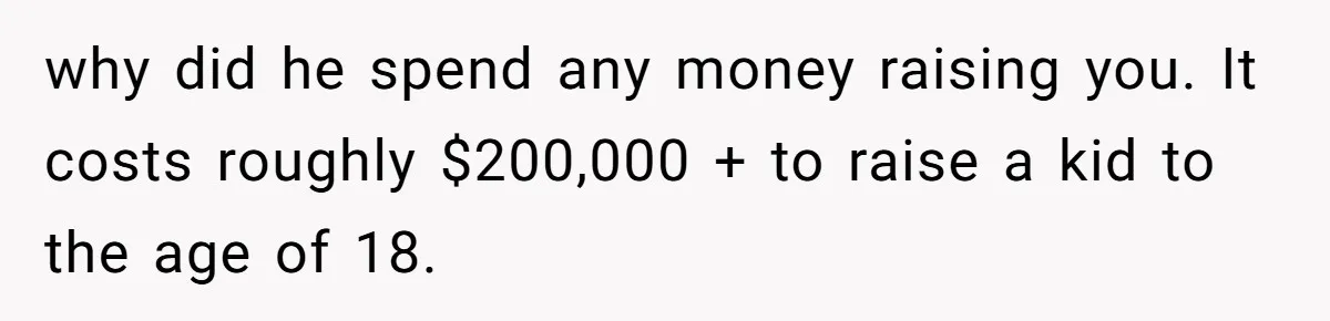 Man Finds Out He's Not His Dad's Biological Son After Being Told He Won't Get College Help why did he spend any money raising you. It costs roughly $200,000 + to raise a kid to the age of 18.