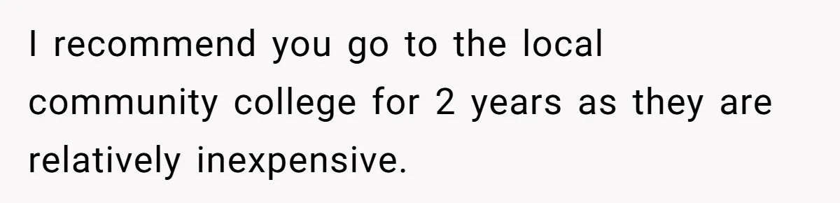 Man Finds Out He's Not His Dad's Biological Son After Being Told He Won't Get College Help I recommend you go to the local community college for 2 years as they are relatively inexpensive.