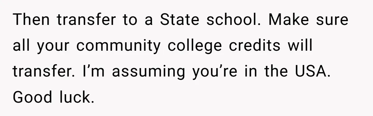 Man Finds Out He's Not His Dad's Biological Son After Being Told He Won't Get College Help Then transfer to a State school. Make sure all your community college credits will transfer. I’m assuming you’re in the USA. Good luck.