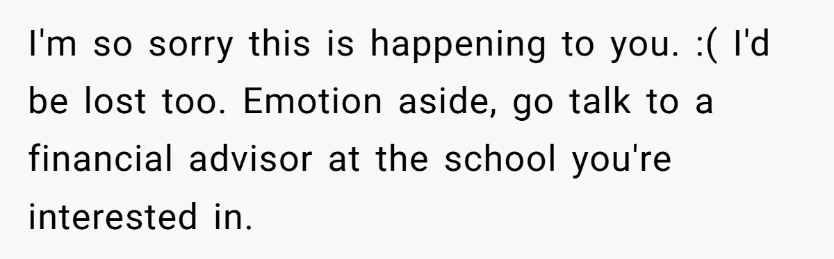 Man Finds Out He's Not His Dad's Biological Son After Being Told He Won't Get College Help I'm so sorry this is happening to you. :( I'd be lost too. Emotion aside, go talk to a financial advisor at the school you're interested in.