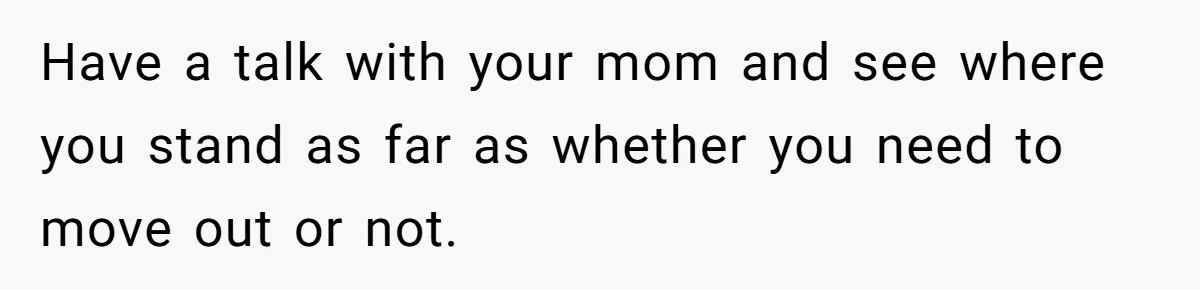 Man Finds Out He's Not His Dad's Biological Son After Being Told He Won't Get College Help Have a talk with your mom and see where you stand as far as whether you need to move out or not.