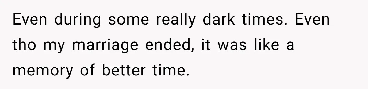 Even during some really dark times. Even tho my marriage ended, it was like a memory of better time.