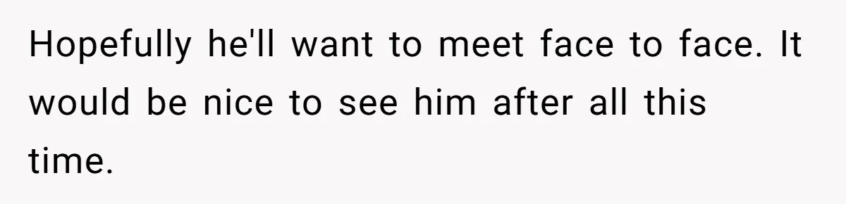 Hopefully he'll want to meet face to face. It would be nice to see him after all this time.