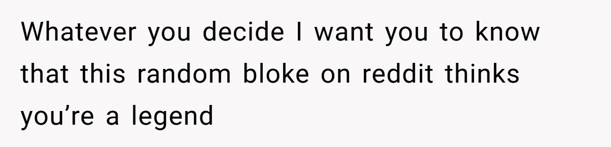 Whatever you decide I want you to know that this random bloke on reddit thinks you’re a legend