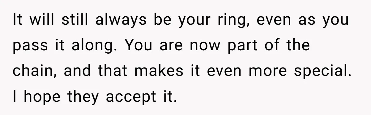It will still always be your ring, even as you pass it along. You are now part of the chain, and that makes it even more special. I hope they...