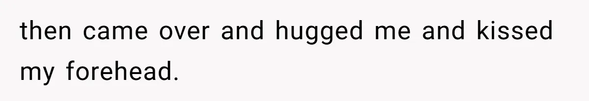 then came over and hugged me and kissed my forehead.