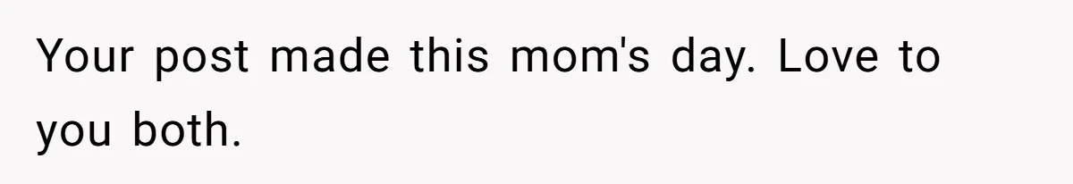 Your post made this mom's day. Love to you both.