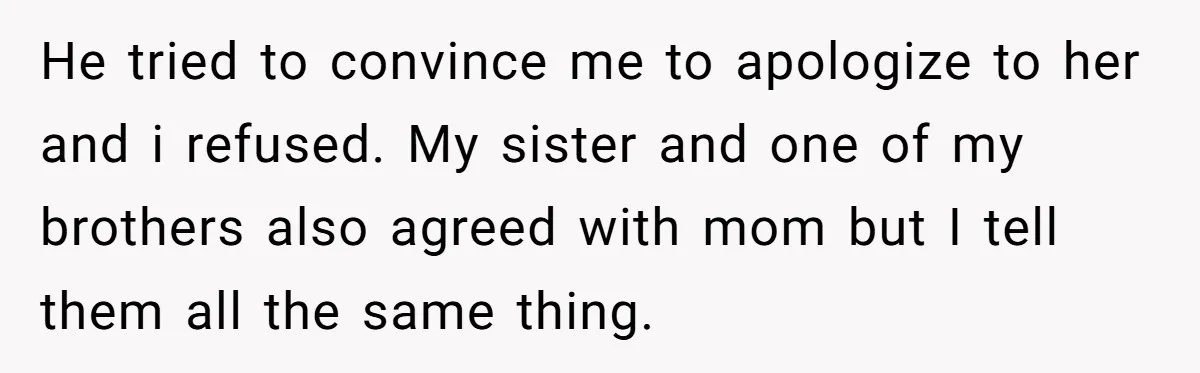 He tried to convince me to apologize to her and i refused. My sister and one of my brothers also agreed with mom but I tell them all the same...