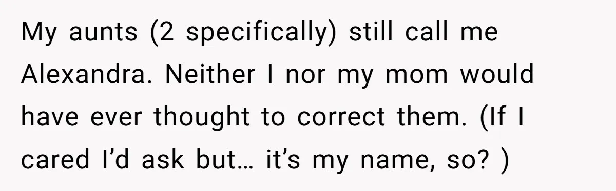 My aunts (2 specifically) still call me Alexandra. Neither I nor my mom would have ever thought to correct them. (If I cared I’d ask but… it’s my name, so?...