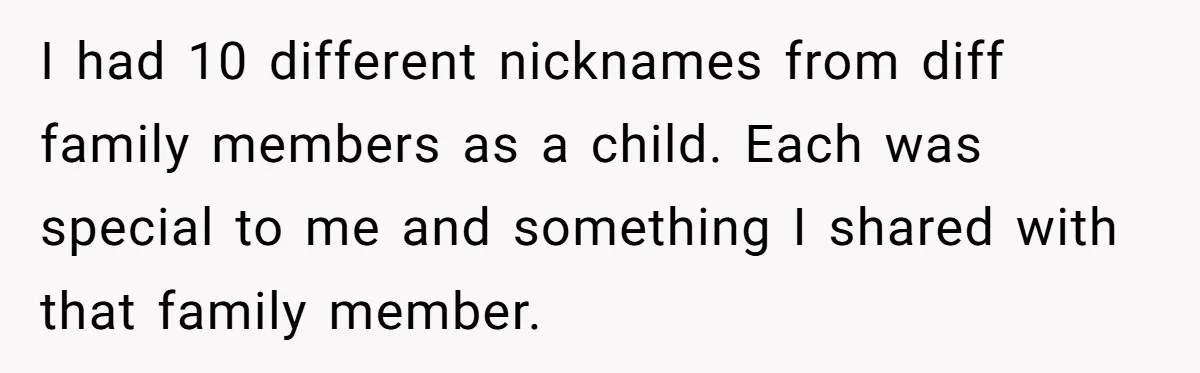 I had 10 different nicknames from diff family members as a child. Each was special to me and something I shared with that family member.