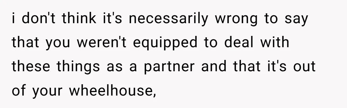 i don't think it's necessarily wrong to say that you weren't equipped to deal with these things as a partner and that it's out of your wheelhouse,