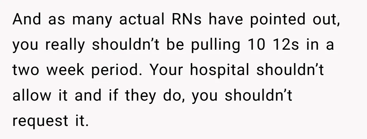 Exhausted Nurse Collapses Into Bed After Brutal Shifts But Wife Demands Diaper Change Immediately And as many actual RNs have pointed out, you really shouldn’t be pulling 10 12s in a two week period. Your hospital shouldn’t allow it and if they do, you...