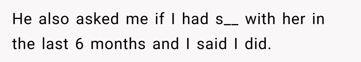 He also asked me if I had s__ with her in the last 6 months and I said I did.