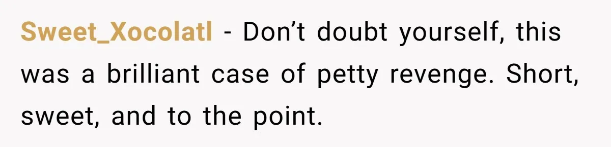 Sweet_Xocolatl − Don’t doubt yourself, this was a brilliant case of petty revenge. Short, sweet, and to the point.