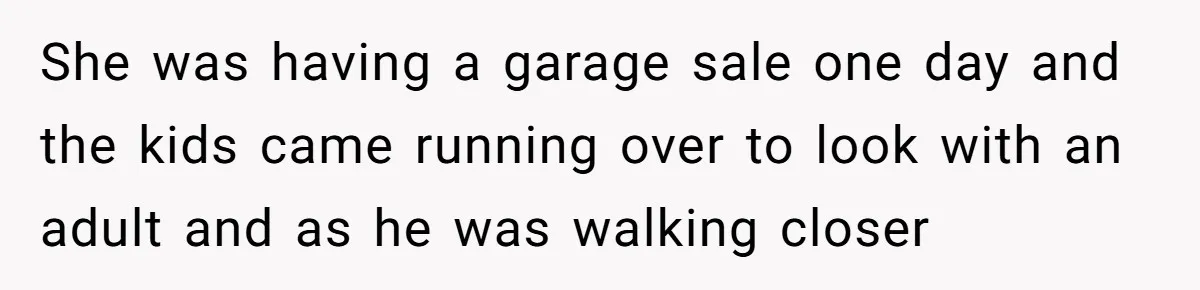 She was having a garage sale one day and the kids came running over to look with an adult and as he was walking closer