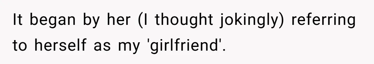 It began by her (I thought jokingly) referring to herself as my 'girlfriend'.