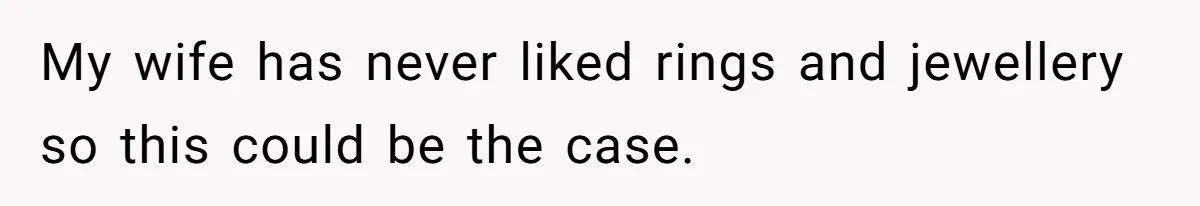 My wife has never liked rings and jewellery so this could be the case.