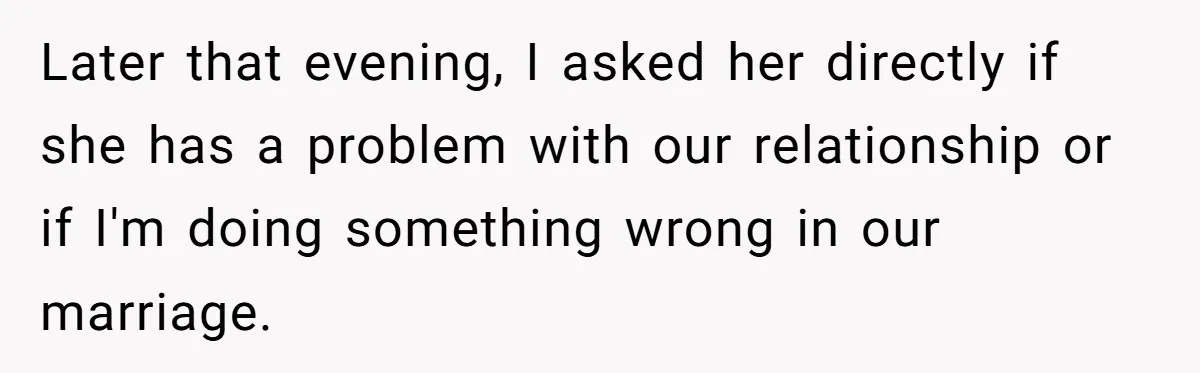 Later that evening, I asked her directly if she has a problem with our relationship or if I'm doing something wrong in our marriage.