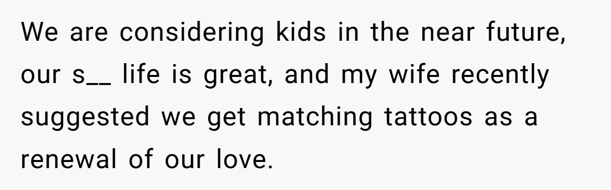 We are considering kids in the near future, our s__ life is great, and my wife recently suggested we get matching tattoos as a renewal of our love.