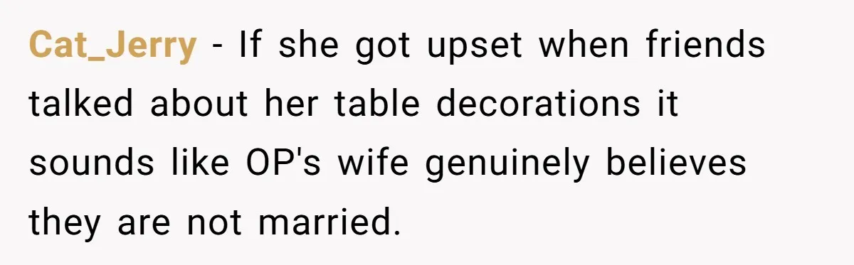 Cat_Jerry − If she got upset when friends talked about her table decorations it sounds like OP's wife genuinely believes they are not married.