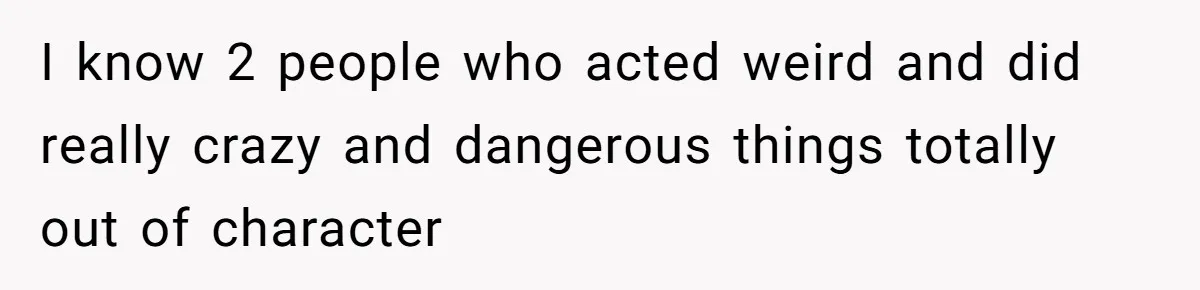 I know 2 people who acted weird and did really crazy and dangerous things totally out of character
