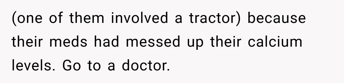 (one of them involved a tractor) because their meds had messed up their calcium levels. Go to a doctor.
