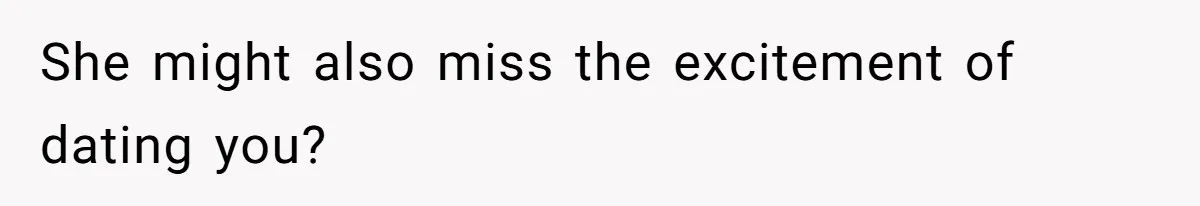 She might also miss the excitement of dating you?