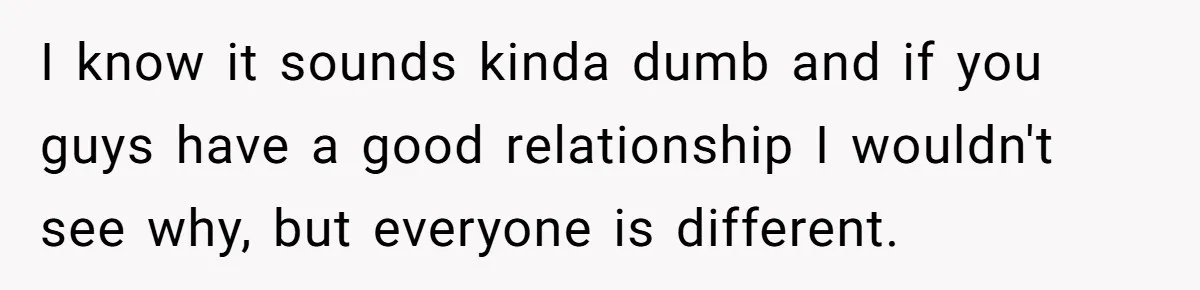 I know it sounds kinda dumb and if you guys have a good relationship I wouldn't see why, but everyone is different.