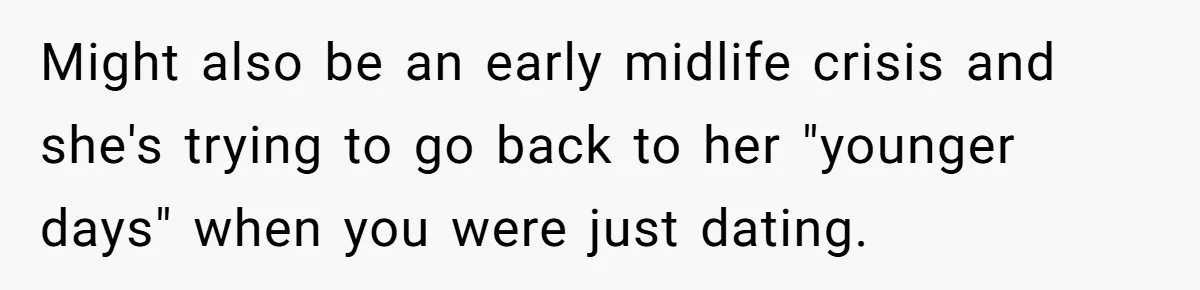 Might also be an early midlife crisis and she's trying to go back to her "younger days" when you were just dating.
