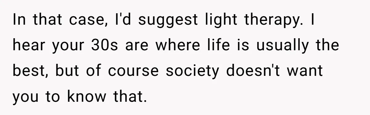 In that case, I'd suggest light therapy. I hear your 30s are where life is usually the best, but of course society doesn't want you to know that.