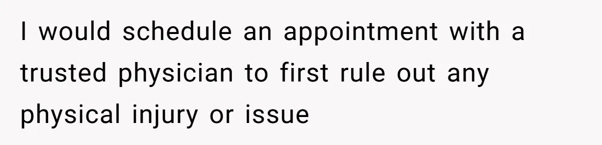 I would schedule an appointment with a trusted physician to first rule out any physical injury or issue