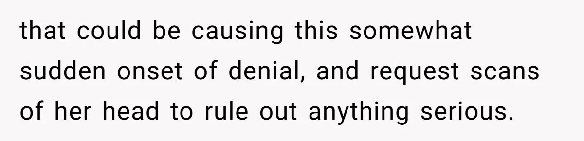 that could be causing this somewhat sudden onset of denial, and request scans of her head to rule out anything serious.