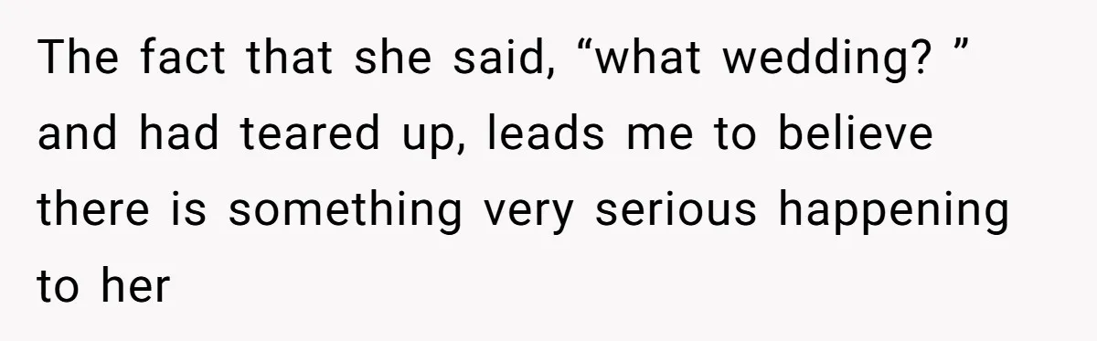 The fact that she said, “what wedding? ” and had teared up, leads me to believe there is something very serious happening to her