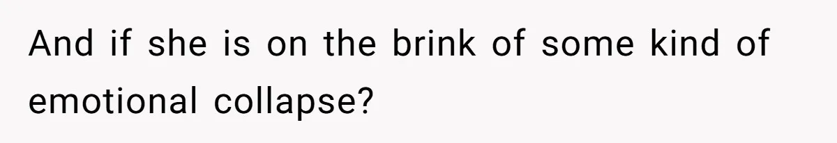And if she is on the brink of some kind of emotional collapse?