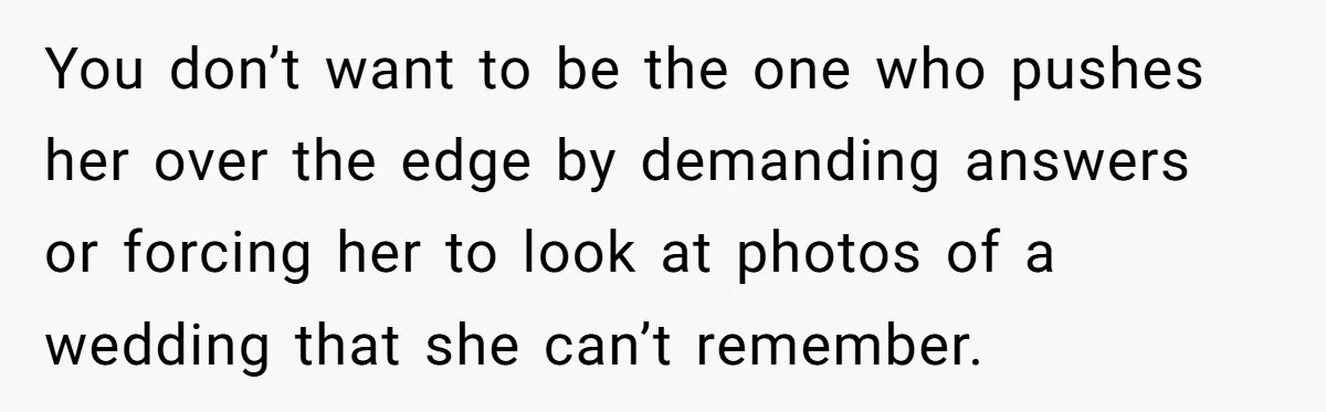 You don’t want to be the one who pushes her over the edge by demanding answers or forcing her to look at photos of a wedding that she can’t remember.