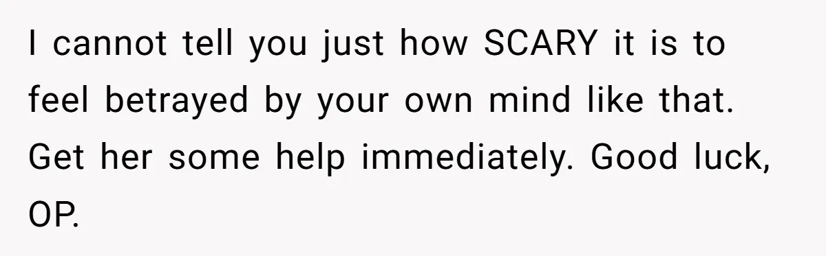 I cannot tell you just how SCARY it is to feel betrayed by your own mind like that. Get her some help immediately. Good luck, OP.
