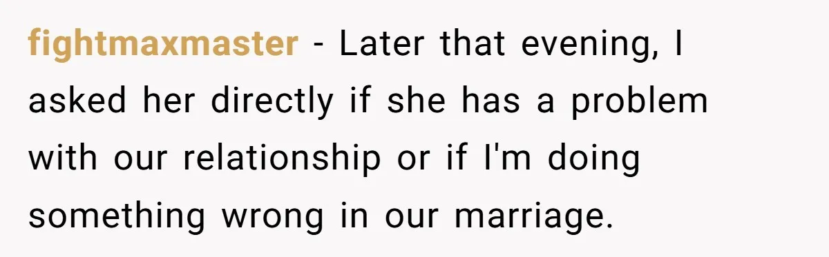 fightmaxmaster − Later that evening, I asked her directly if she has a problem with our relationship or if I'm doing something wrong in our marriage.
