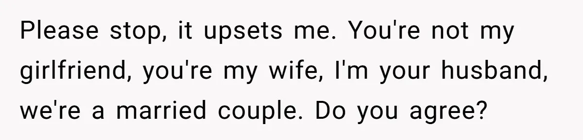Please stop, it upsets me. You're not my girlfriend, you're my wife, I'm your husband, we're a married couple. Do you agree?