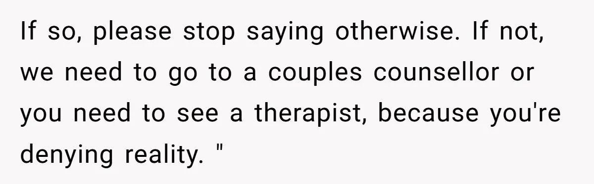 If so, please stop saying otherwise. If not, we need to go to a couples counsellor or you need to see a therapist, because you're denying reality. "